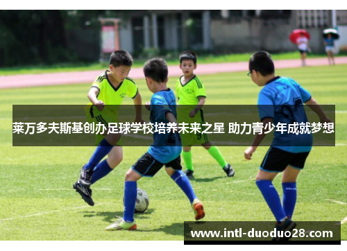 莱万多夫斯基创办足球学校培养未来之星 助力青少年成就梦想
