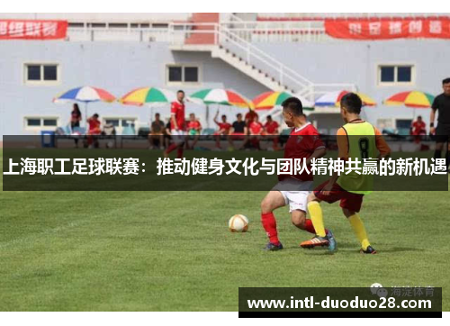上海职工足球联赛：推动健身文化与团队精神共赢的新机遇