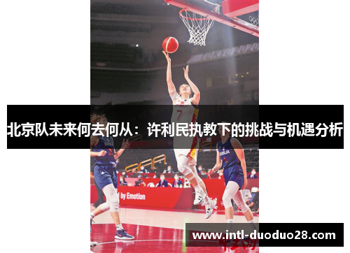 北京队未来何去何从：许利民执教下的挑战与机遇分析