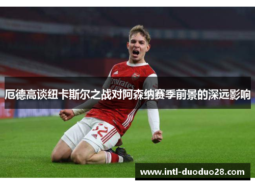 厄德高谈纽卡斯尔之战对阿森纳赛季前景的深远影响