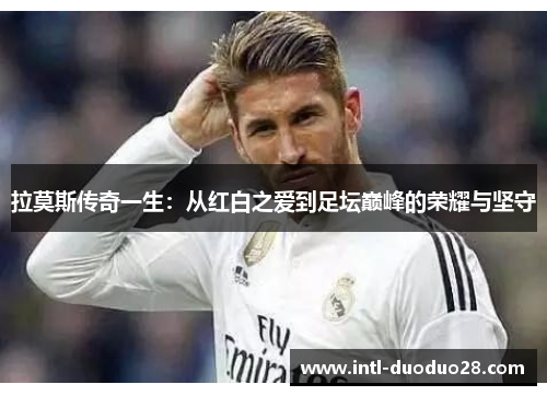 拉莫斯传奇一生：从红白之爱到足坛巅峰的荣耀与坚守