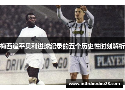 梅西追平贝利进球纪录的五个历史性时刻解析