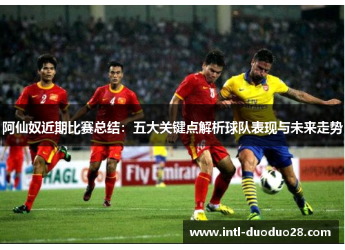 阿仙奴近期比赛总结：五大关键点解析球队表现与未来走势