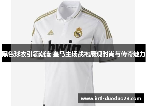 黑色球衣引领潮流 皇马主场战袍展现时尚与传奇魅力