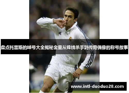 盘点托雷斯的绰号大全揭秘金童从锋线杀手到传奇偶像的称号故事