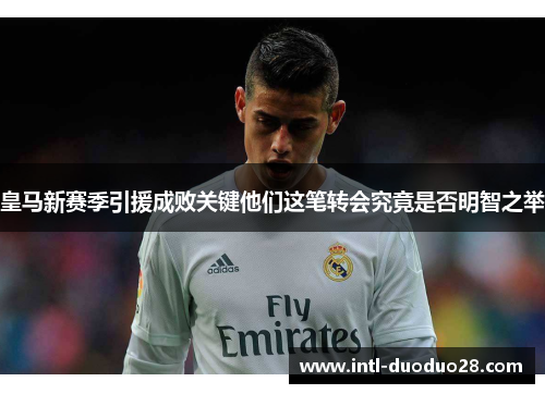 皇马新赛季引援成败关键他们这笔转会究竟是否明智之举 皇马新赛季引援成败关键他们这笔转会究竟是否明智之举