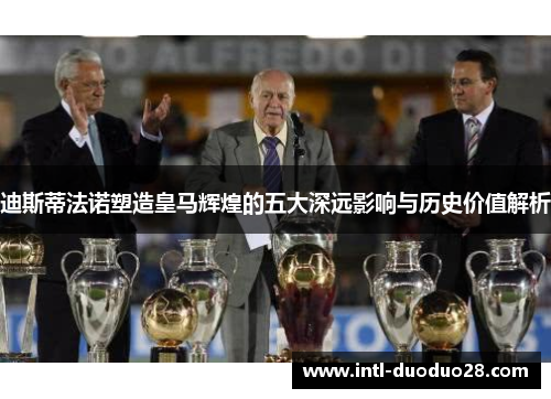 迪斯蒂法诺塑造皇马辉煌的五大深远影响与历史价值解析